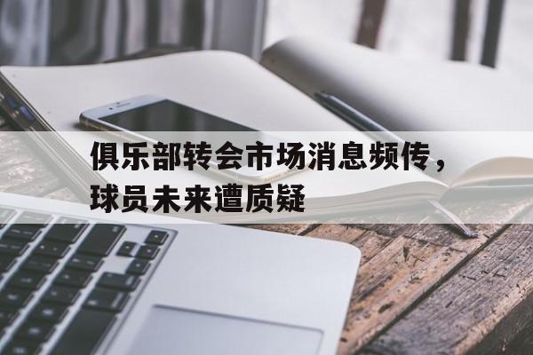 关于俱乐部转会市场消息频传，球员未来遭质疑的信息